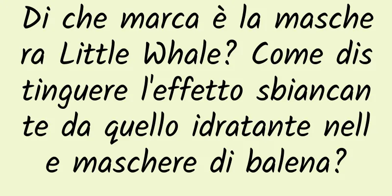 Di che marca è la maschera Little Whale? Come distinguere l'effetto sbiancante da quello idratante nelle maschere di balena?