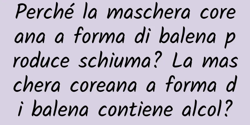 Perché la maschera coreana a forma di balena produce schiuma? La maschera coreana a forma di balena contiene alcol?