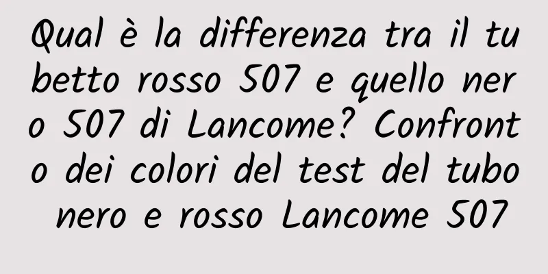 Qual è la differenza tra il tubetto rosso 507 e quello nero 507 di Lancome? Confronto dei colori del test del tubo nero e rosso Lancome 507