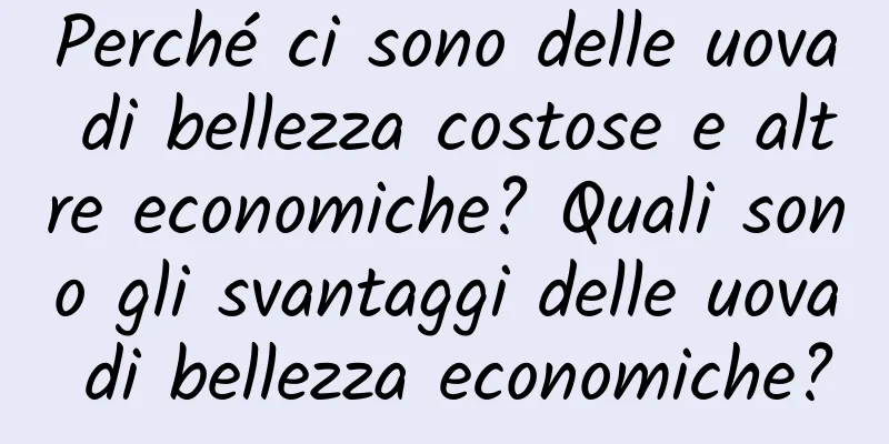 Perché ci sono delle uova di bellezza costose e altre economiche? Quali sono gli svantaggi delle uova di bellezza economiche?