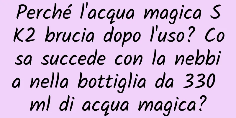Perché l'acqua magica SK2 brucia dopo l'uso? Cosa succede con la nebbia nella bottiglia da 330 ml di acqua magica?