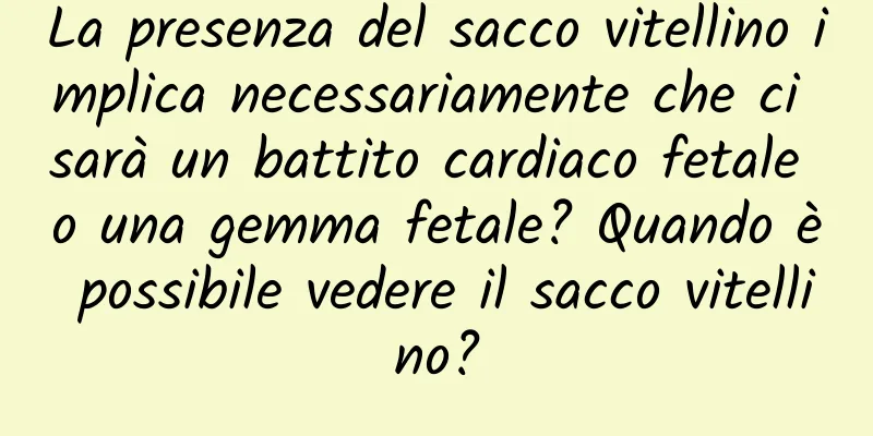 La presenza del sacco vitellino implica necessariamente che ci sarà un battito cardiaco fetale o una gemma fetale? Quando è possibile vedere il sacco vitellino?