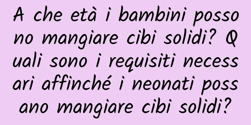 A che età i bambini possono mangiare cibi solidi? Quali sono i requisiti necessari affinché i neonati possano mangiare cibi solidi?