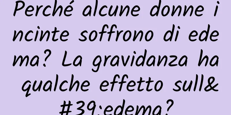 Perché alcune donne incinte soffrono di edema? La gravidanza ha qualche effetto sull'edema?