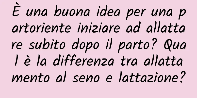 È una buona idea per una partoriente iniziare ad allattare subito dopo il parto? Qual è la differenza tra allattamento al seno e lattazione?