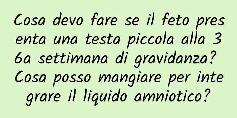 Cosa devo fare se il feto presenta una testa piccola alla 36a settimana di gravidanza? Cosa posso mangiare per integrare il liquido amniotico?