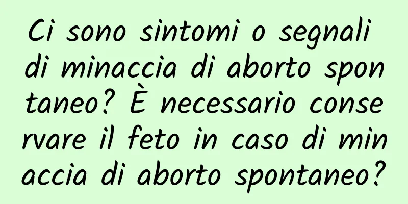 Ci sono sintomi o segnali di minaccia di aborto spontaneo? È necessario conservare il feto in caso di minaccia di aborto spontaneo?