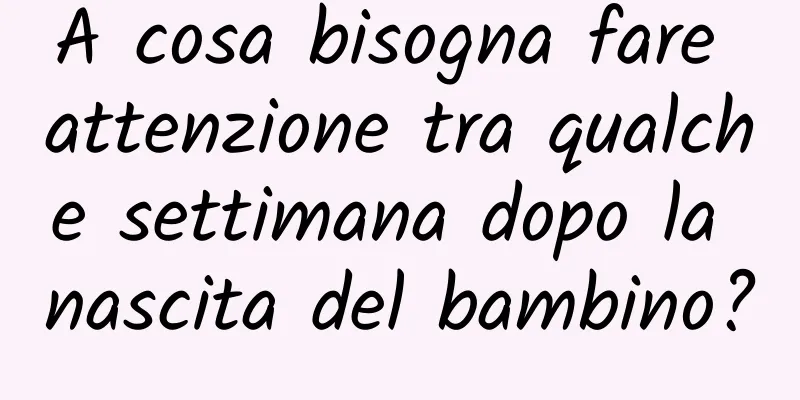 A cosa bisogna fare attenzione tra qualche settimana dopo la nascita del bambino?