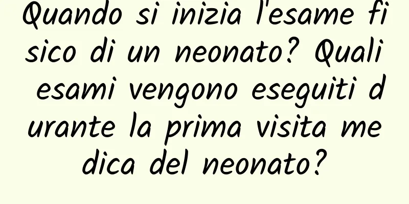 Quando si inizia l'esame fisico di un neonato? Quali esami vengono eseguiti durante la prima visita medica del neonato?