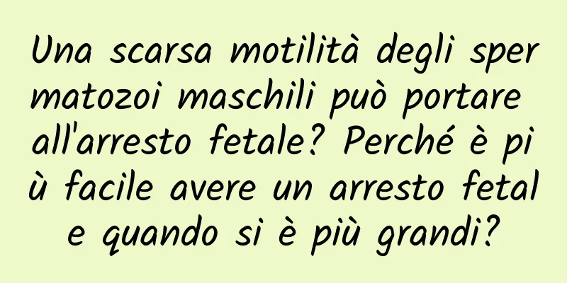 Una scarsa motilità degli spermatozoi maschili può portare all'arresto fetale? Perché è più facile avere un arresto fetale quando si è più grandi?