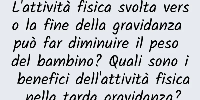 L'attività fisica svolta verso la fine della gravidanza può far diminuire il peso del bambino? Quali sono i benefici dell'attività fisica nella tarda gravidanza?