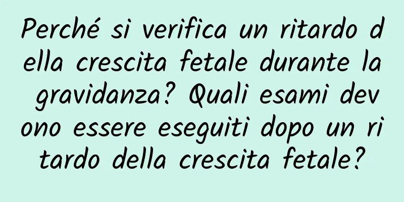 Perché si verifica un ritardo della crescita fetale durante la gravidanza? Quali esami devono essere eseguiti dopo un ritardo della crescita fetale?