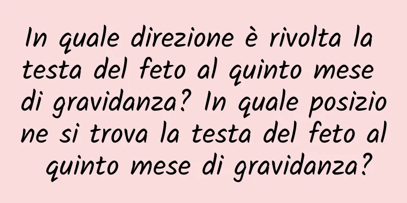 In quale direzione è rivolta la testa del feto al quinto mese di gravidanza? In quale posizione si trova la testa del feto al quinto mese di gravidanza?