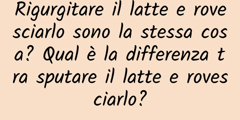 Rigurgitare il latte e rovesciarlo sono la stessa cosa? Qual è la differenza tra sputare il latte e rovesciarlo?