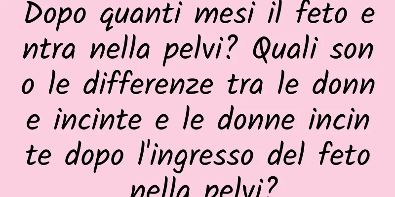 Dopo quanti mesi il feto entra nella pelvi? Quali sono le differenze tra le donne incinte e le donne incinte dopo l'ingresso del feto nella pelvi?