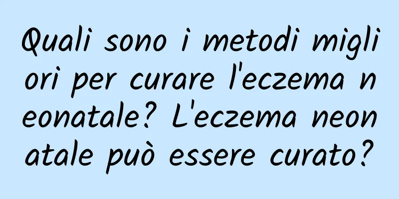 Quali sono i metodi migliori per curare l'eczema neonatale? L'eczema neonatale può essere curato?