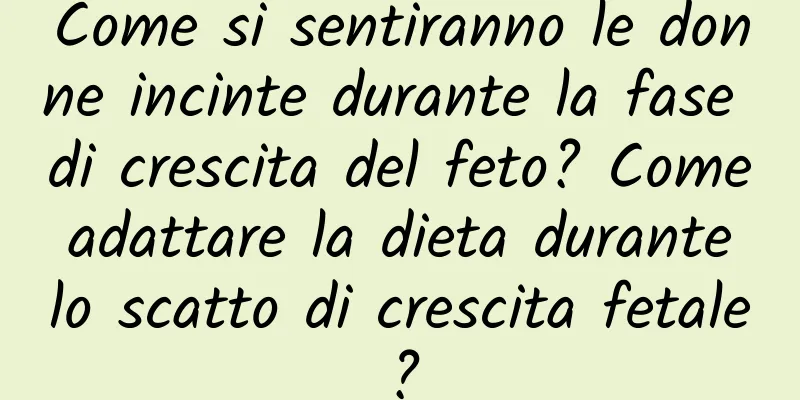 Come si sentiranno le donne incinte durante la fase di crescita del feto? Come adattare la dieta durante lo scatto di crescita fetale?