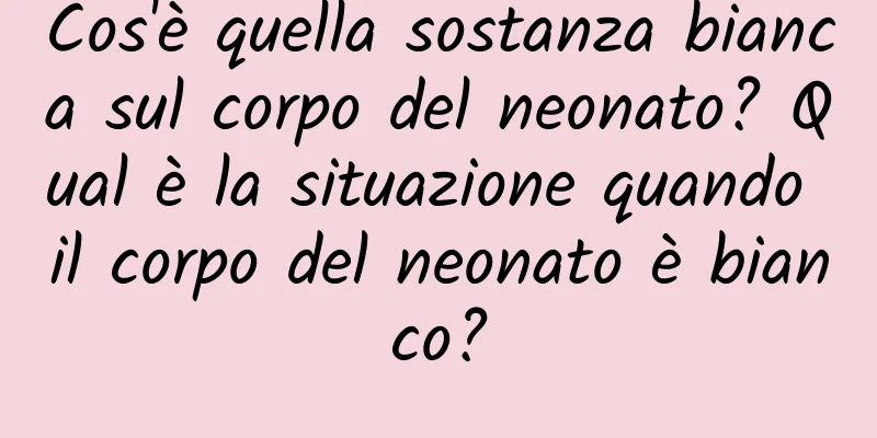 Cos'è quella sostanza bianca sul corpo del neonato? Qual è la situazione quando il corpo del neonato è bianco?