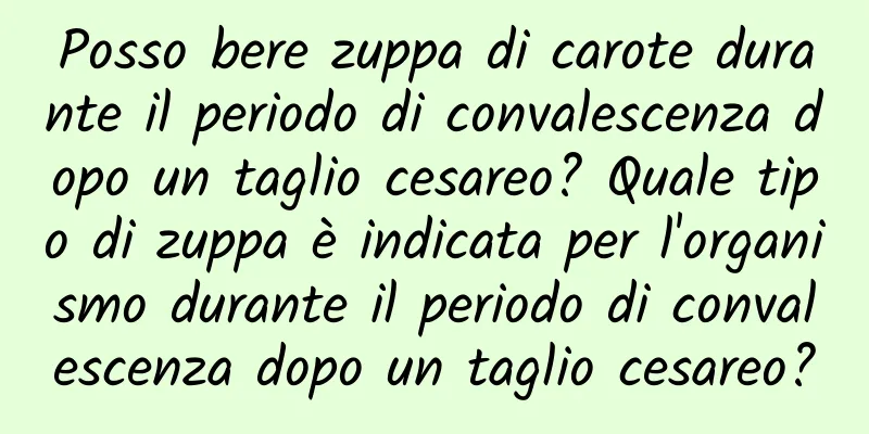 Posso bere zuppa di carote durante il periodo di convalescenza dopo un taglio cesareo? Quale tipo di zuppa è indicata per l'organismo durante il periodo di convalescenza dopo un taglio cesareo?