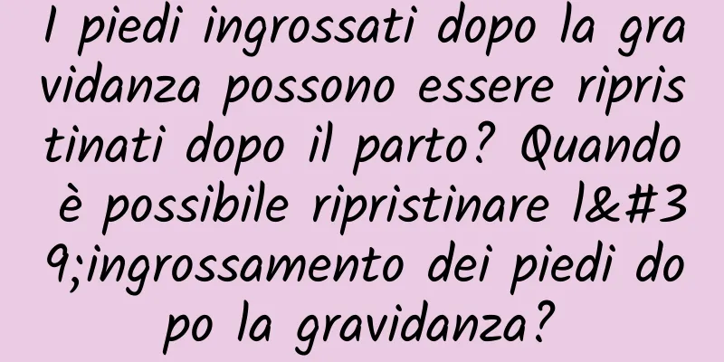 I piedi ingrossati dopo la gravidanza possono essere ripristinati dopo il parto? Quando è possibile ripristinare l'ingrossamento dei piedi dopo la gravidanza?