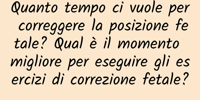 Quanto tempo ci vuole per correggere la posizione fetale? Qual è il momento migliore per eseguire gli esercizi di correzione fetale?