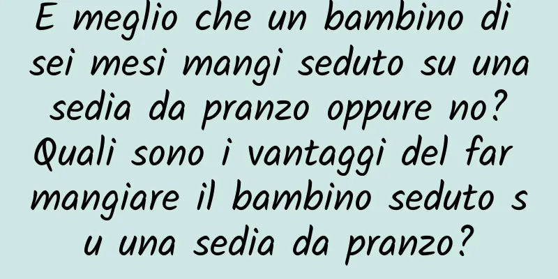 È meglio che un bambino di sei mesi mangi seduto su una sedia da pranzo oppure no? Quali sono i vantaggi del far mangiare il bambino seduto su una sedia da pranzo?