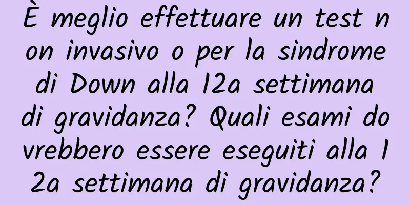 È meglio effettuare un test non invasivo o per la sindrome di Down alla 12a settimana di gravidanza? Quali esami dovrebbero essere eseguiti alla 12a settimana di gravidanza?