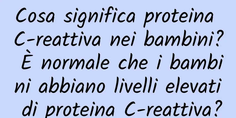 Cosa significa proteina C-reattiva nei bambini? È normale che i bambini abbiano livelli elevati di proteina C-reattiva?
