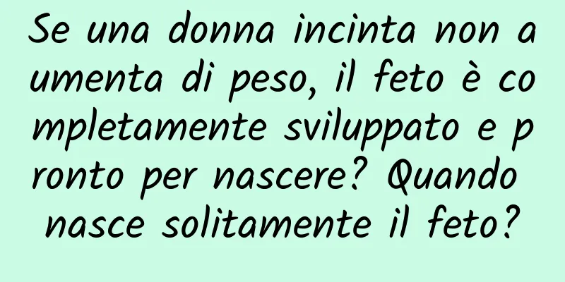 Se una donna incinta non aumenta di peso, il feto è completamente sviluppato e pronto per nascere? Quando nasce solitamente il feto?
