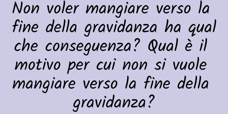 Non voler mangiare verso la fine della gravidanza ha qualche conseguenza? Qual è il motivo per cui non si vuole mangiare verso la fine della gravidanza?