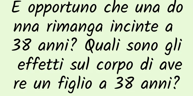 È opportuno che una donna rimanga incinte a 38 anni? Quali sono gli effetti sul corpo di avere un figlio a 38 anni?