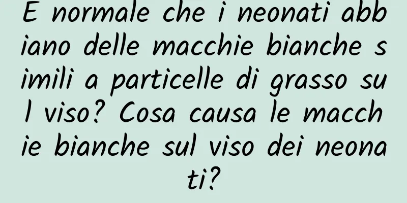 È normale che i neonati abbiano delle macchie bianche simili a particelle di grasso sul viso? Cosa causa le macchie bianche sul viso dei neonati?