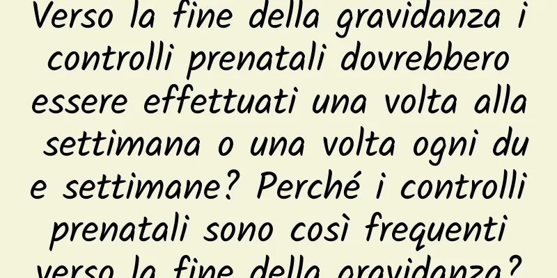 Verso la fine della gravidanza i controlli prenatali dovrebbero essere effettuati una volta alla settimana o una volta ogni due settimane? Perché i controlli prenatali sono così frequenti verso la fine della gravidanza?
