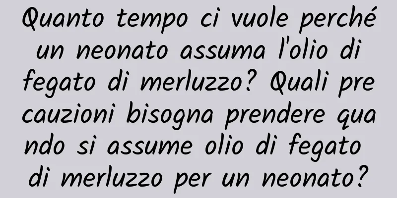 Quanto tempo ci vuole perché un neonato assuma l'olio di fegato di merluzzo? Quali precauzioni bisogna prendere quando si assume olio di fegato di merluzzo per un neonato?