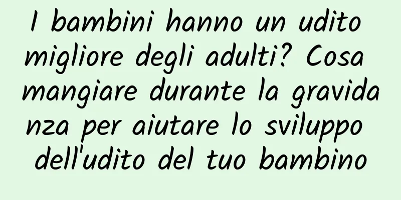 I bambini hanno un udito migliore degli adulti? Cosa mangiare durante la gravidanza per aiutare lo sviluppo dell'udito del tuo bambino