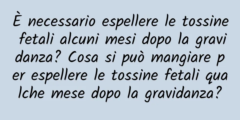 È necessario espellere le tossine fetali alcuni mesi dopo la gravidanza? Cosa si può mangiare per espellere le tossine fetali qualche mese dopo la gravidanza?