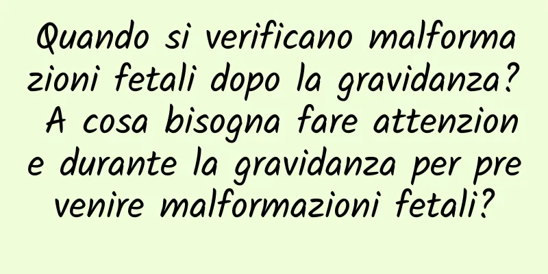 Quando si verificano malformazioni fetali dopo la gravidanza? A cosa bisogna fare attenzione durante la gravidanza per prevenire malformazioni fetali?