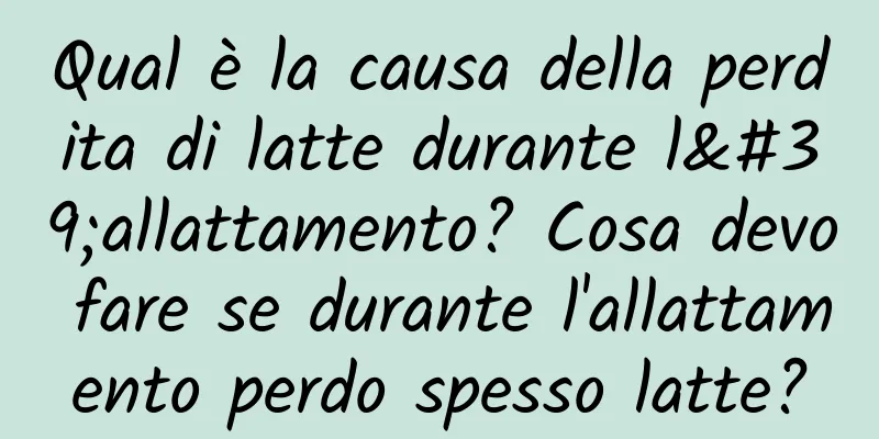 Qual è la causa della perdita di latte durante l'allattamento? Cosa devo fare se durante l'allattamento perdo spesso latte?