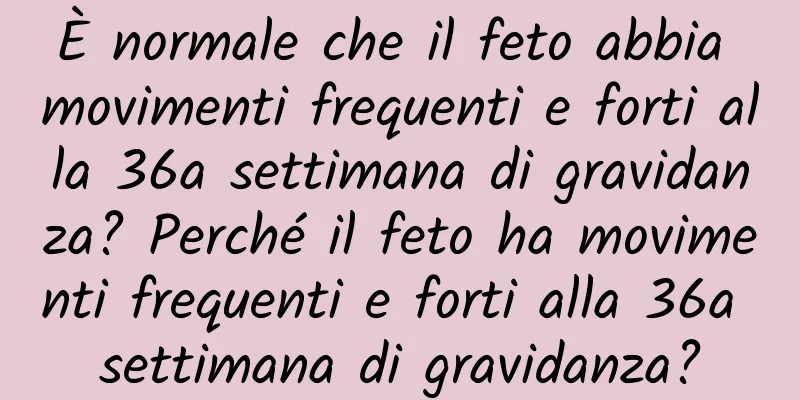 È normale che il feto abbia movimenti frequenti e forti alla 36a settimana di gravidanza? Perché il feto ha movimenti frequenti e forti alla 36a settimana di gravidanza?