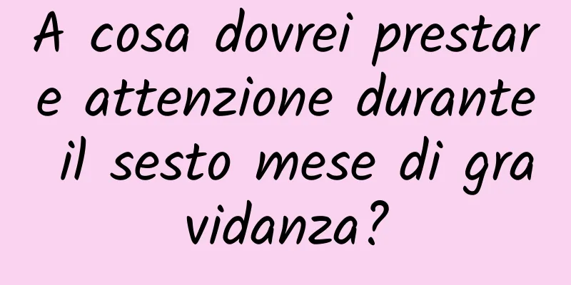 A cosa dovrei prestare attenzione durante il sesto mese di gravidanza?