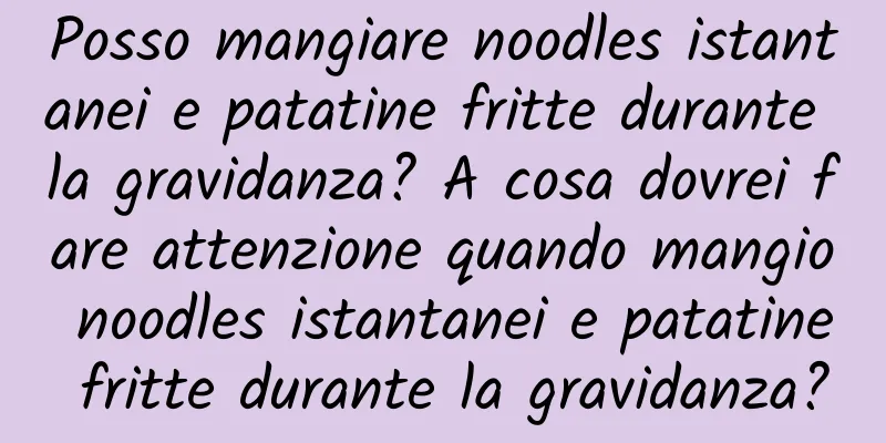 Posso mangiare noodles istantanei e patatine fritte durante la gravidanza? A cosa dovrei fare attenzione quando mangio noodles istantanei e patatine fritte durante la gravidanza?