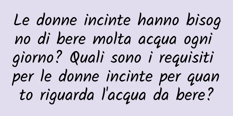 Le donne incinte hanno bisogno di bere molta acqua ogni giorno? Quali sono i requisiti per le donne incinte per quanto riguarda l'acqua da bere?