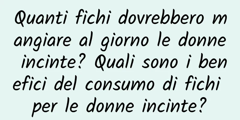 Quanti fichi dovrebbero mangiare al giorno le donne incinte? Quali sono i benefici del consumo di fichi per le donne incinte?