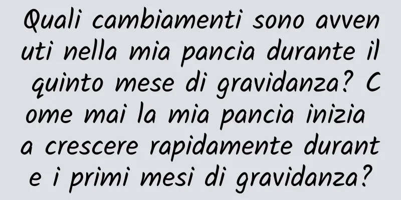 Quali cambiamenti sono avvenuti nella mia pancia durante il quinto mese di gravidanza? Come mai la mia pancia inizia a crescere rapidamente durante i primi mesi di gravidanza?