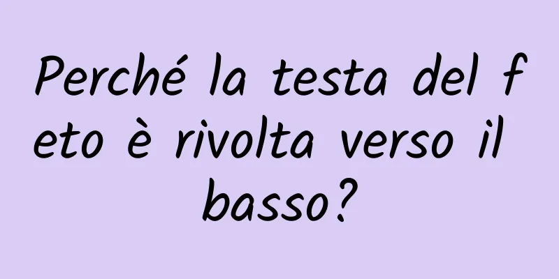 Perché la testa del feto è rivolta verso il basso?