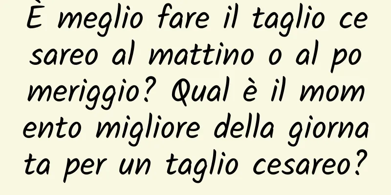 È meglio fare il taglio cesareo al mattino o al pomeriggio? Qual è il momento migliore della giornata per un taglio cesareo?