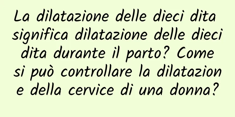 La dilatazione delle dieci dita significa dilatazione delle dieci dita durante il parto? Come si può controllare la dilatazione della cervice di una donna?