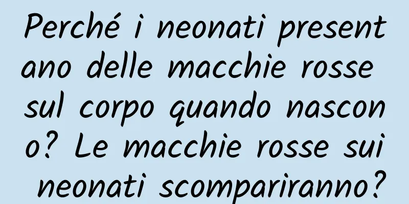 Perché i neonati presentano delle macchie rosse sul corpo quando nascono? Le macchie rosse sui neonati scompariranno?