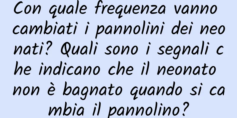 Con quale frequenza vanno cambiati i pannolini dei neonati? Quali sono i segnali che indicano che il neonato non è bagnato quando si cambia il pannolino?