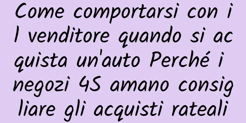 Come comportarsi con il venditore quando si acquista un'auto Perché i negozi 4S amano consigliare gli acquisti rateali